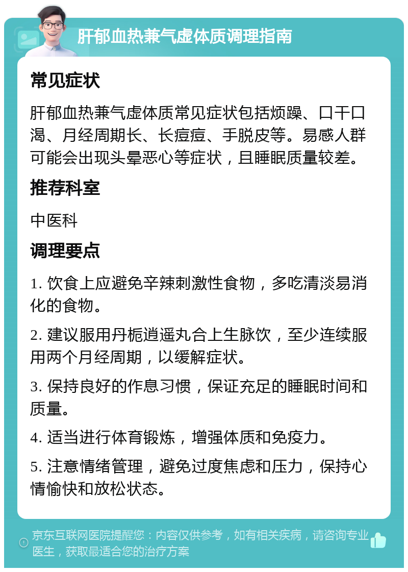 肝郁血热兼气虚体质调理指南 常见症状 肝郁血热兼气虚体质常见症状包括烦躁、口干口渴、月经周期长、长痘痘、手脱皮等。易感人群可能会出现头晕恶心等症状，且睡眠质量较差。 推荐科室 中医科 调理要点 1. 饮食上应避免辛辣刺激性食物，多吃清淡易消化的食物。 2. 建议服用丹栀逍遥丸合上生脉饮，至少连续服用两个月经周期，以缓解症状。 3. 保持良好的作息习惯，保证充足的睡眠时间和质量。 4. 适当进行体育锻炼，增强体质和免疫力。 5. 注意情绪管理，避免过度焦虑和压力，保持心情愉快和放松状态。