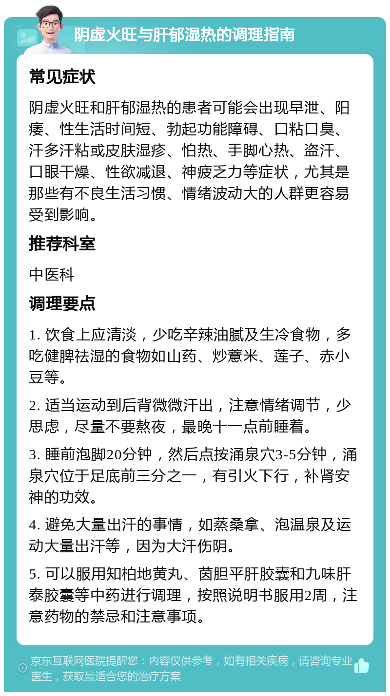 阴虚火旺与肝郁湿热的调理指南 常见症状 阴虚火旺和肝郁湿热的患者可能会出现早泄、阳痿、性生活时间短、勃起功能障碍、口粘口臭、汗多汗粘或皮肤湿疹、怕热、手脚心热、盗汗、口眼干燥、性欲减退、神疲乏力等症状，尤其是那些有不良生活习惯、情绪波动大的人群更容易受到影响。 推荐科室 中医科 调理要点 1. 饮食上应清淡，少吃辛辣油腻及生冷食物，多吃健脾祛湿的食物如山药、炒薏米、莲子、赤小豆等。 2. 适当运动到后背微微汗出，注意情绪调节，少思虑，尽量不要熬夜，最晚十一点前睡着。 3. 睡前泡脚20分钟，然后点按涌泉穴3-5分钟，涌泉穴位于足底前三分之一，有引火下行，补肾安神的功效。 4. 避免大量出汗的事情，如蒸桑拿、泡温泉及运动大量出汗等，因为大汗伤阴。 5. 可以服用知柏地黄丸、茵胆平肝胶囊和九味肝泰胶囊等中药进行调理，按照说明书服用2周，注意药物的禁忌和注意事项。