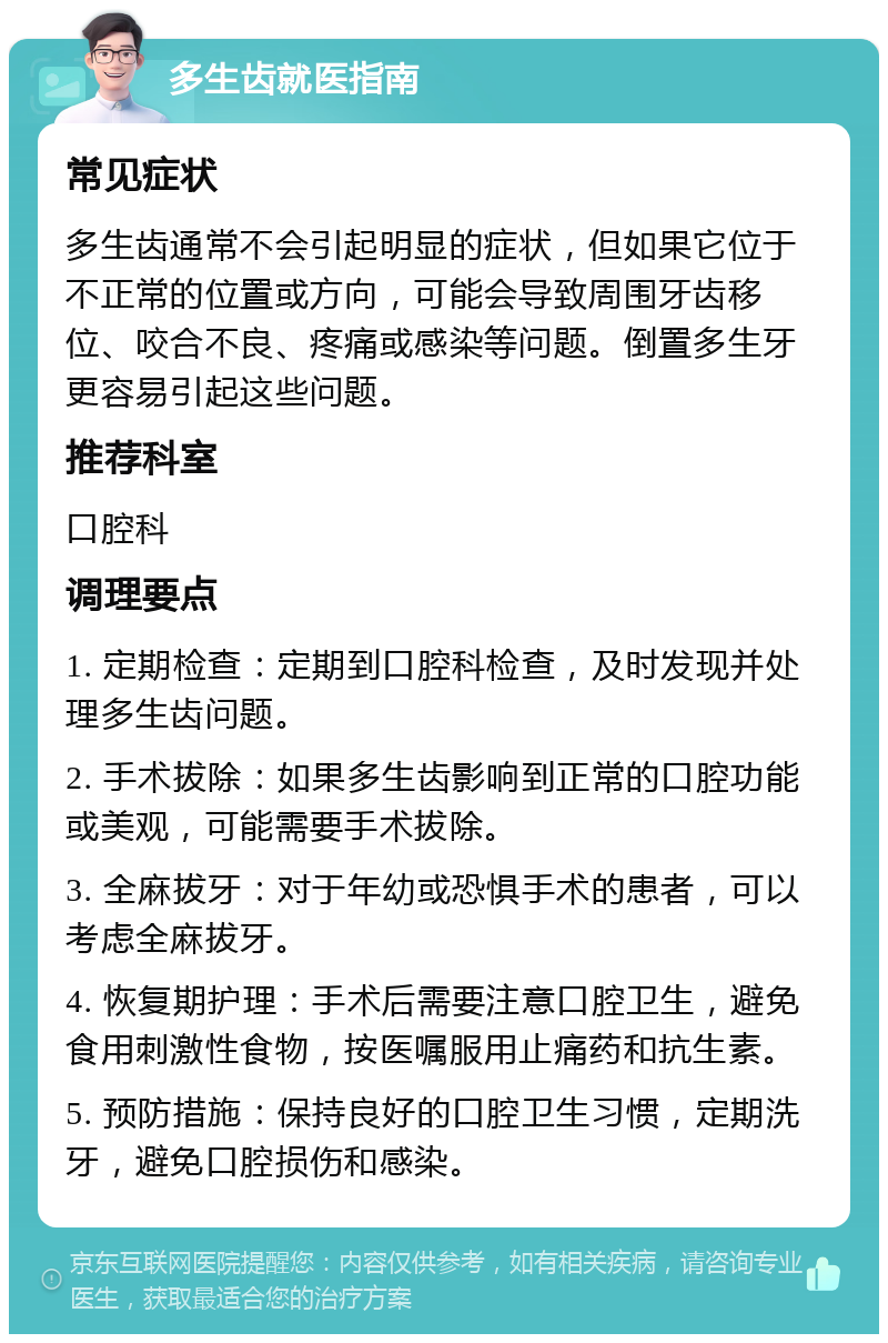 多生齿就医指南 常见症状 多生齿通常不会引起明显的症状，但如果它位于不正常的位置或方向，可能会导致周围牙齿移位、咬合不良、疼痛或感染等问题。倒置多生牙更容易引起这些问题。 推荐科室 口腔科 调理要点 1. 定期检查：定期到口腔科检查，及时发现并处理多生齿问题。 2. 手术拔除：如果多生齿影响到正常的口腔功能或美观，可能需要手术拔除。 3. 全麻拔牙：对于年幼或恐惧手术的患者，可以考虑全麻拔牙。 4. 恢复期护理：手术后需要注意口腔卫生，避免食用刺激性食物，按医嘱服用止痛药和抗生素。 5. 预防措施：保持良好的口腔卫生习惯，定期洗牙，避免口腔损伤和感染。