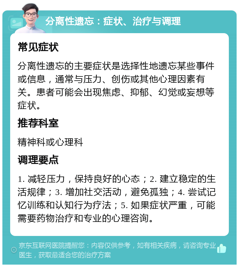 分离性遗忘：症状、治疗与调理 常见症状 分离性遗忘的主要症状是选择性地遗忘某些事件或信息，通常与压力、创伤或其他心理因素有关。患者可能会出现焦虑、抑郁、幻觉或妄想等症状。 推荐科室 精神科或心理科 调理要点 1. 减轻压力，保持良好的心态；2. 建立稳定的生活规律；3. 增加社交活动，避免孤独；4. 尝试记忆训练和认知行为疗法；5. 如果症状严重，可能需要药物治疗和专业的心理咨询。