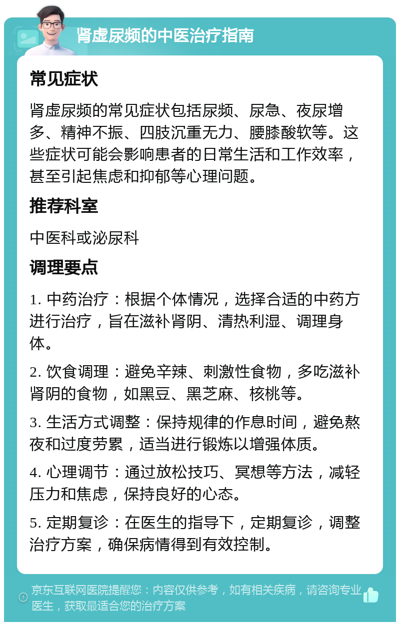 肾虚尿频的中医治疗指南 常见症状 肾虚尿频的常见症状包括尿频、尿急、夜尿增多、精神不振、四肢沉重无力、腰膝酸软等。这些症状可能会影响患者的日常生活和工作效率，甚至引起焦虑和抑郁等心理问题。 推荐科室 中医科或泌尿科 调理要点 1. 中药治疗：根据个体情况，选择合适的中药方进行治疗，旨在滋补肾阴、清热利湿、调理身体。 2. 饮食调理：避免辛辣、刺激性食物，多吃滋补肾阴的食物，如黑豆、黑芝麻、核桃等。 3. 生活方式调整：保持规律的作息时间，避免熬夜和过度劳累，适当进行锻炼以增强体质。 4. 心理调节：通过放松技巧、冥想等方法，减轻压力和焦虑，保持良好的心态。 5. 定期复诊：在医生的指导下，定期复诊，调整治疗方案，确保病情得到有效控制。