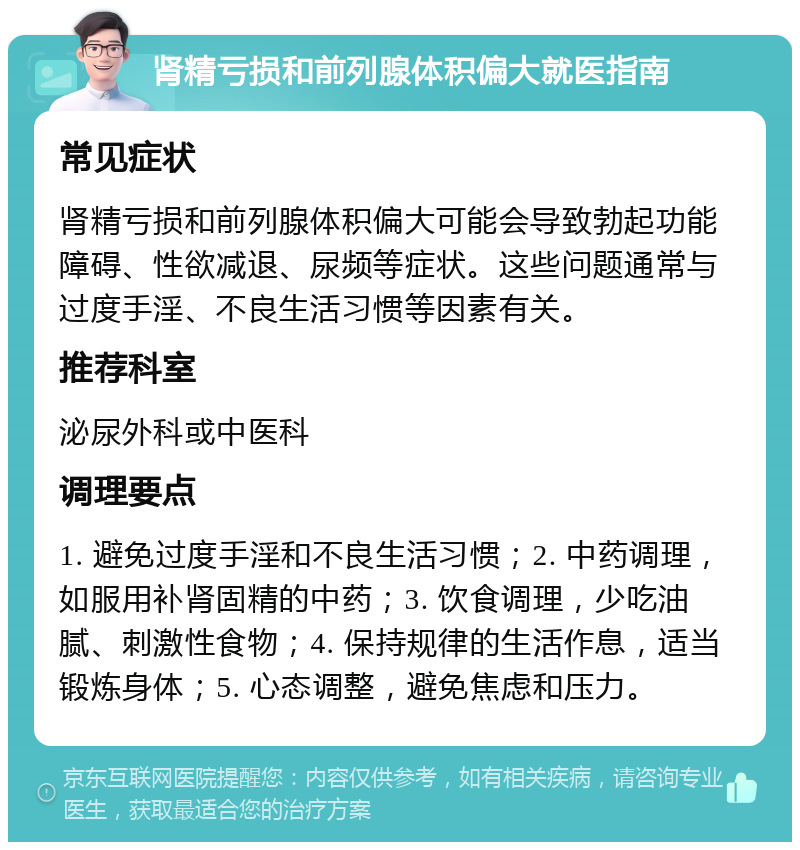 肾精亏损和前列腺体积偏大就医指南 常见症状 肾精亏损和前列腺体积偏大可能会导致勃起功能障碍、性欲减退、尿频等症状。这些问题通常与过度手淫、不良生活习惯等因素有关。 推荐科室 泌尿外科或中医科 调理要点 1. 避免过度手淫和不良生活习惯；2. 中药调理，如服用补肾固精的中药；3. 饮食调理，少吃油腻、刺激性食物；4. 保持规律的生活作息，适当锻炼身体；5. 心态调整，避免焦虑和压力。