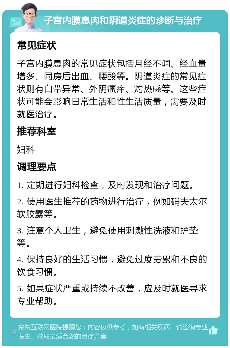 子宫内膜息肉和阴道炎症的诊断与治疗 常见症状 子宫内膜息肉的常见症状包括月经不调、经血量增多、同房后出血、腰酸等。阴道炎症的常见症状则有白带异常、外阴瘙痒、灼热感等。这些症状可能会影响日常生活和性生活质量，需要及时就医治疗。 推荐科室 妇科 调理要点 1. 定期进行妇科检查，及时发现和治疗问题。 2. 使用医生推荐的药物进行治疗，例如硝夫太尔软胶囊等。 3. 注意个人卫生，避免使用刺激性洗液和护垫等。 4. 保持良好的生活习惯，避免过度劳累和不良的饮食习惯。 5. 如果症状严重或持续不改善，应及时就医寻求专业帮助。