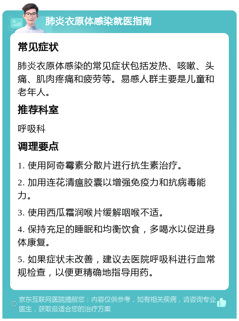 肺炎衣原体感染就医指南 常见症状 肺炎衣原体感染的常见症状包括发热、咳嗽、头痛、肌肉疼痛和疲劳等。易感人群主要是儿童和老年人。 推荐科室 呼吸科 调理要点 1. 使用阿奇霉素分散片进行抗生素治疗。 2. 加用连花清瘟胶囊以增强免疫力和抗病毒能力。 3. 使用西瓜霜润喉片缓解咽喉不适。 4. 保持充足的睡眠和均衡饮食，多喝水以促进身体康复。 5. 如果症状未改善，建议去医院呼吸科进行血常规检查，以便更精确地指导用药。