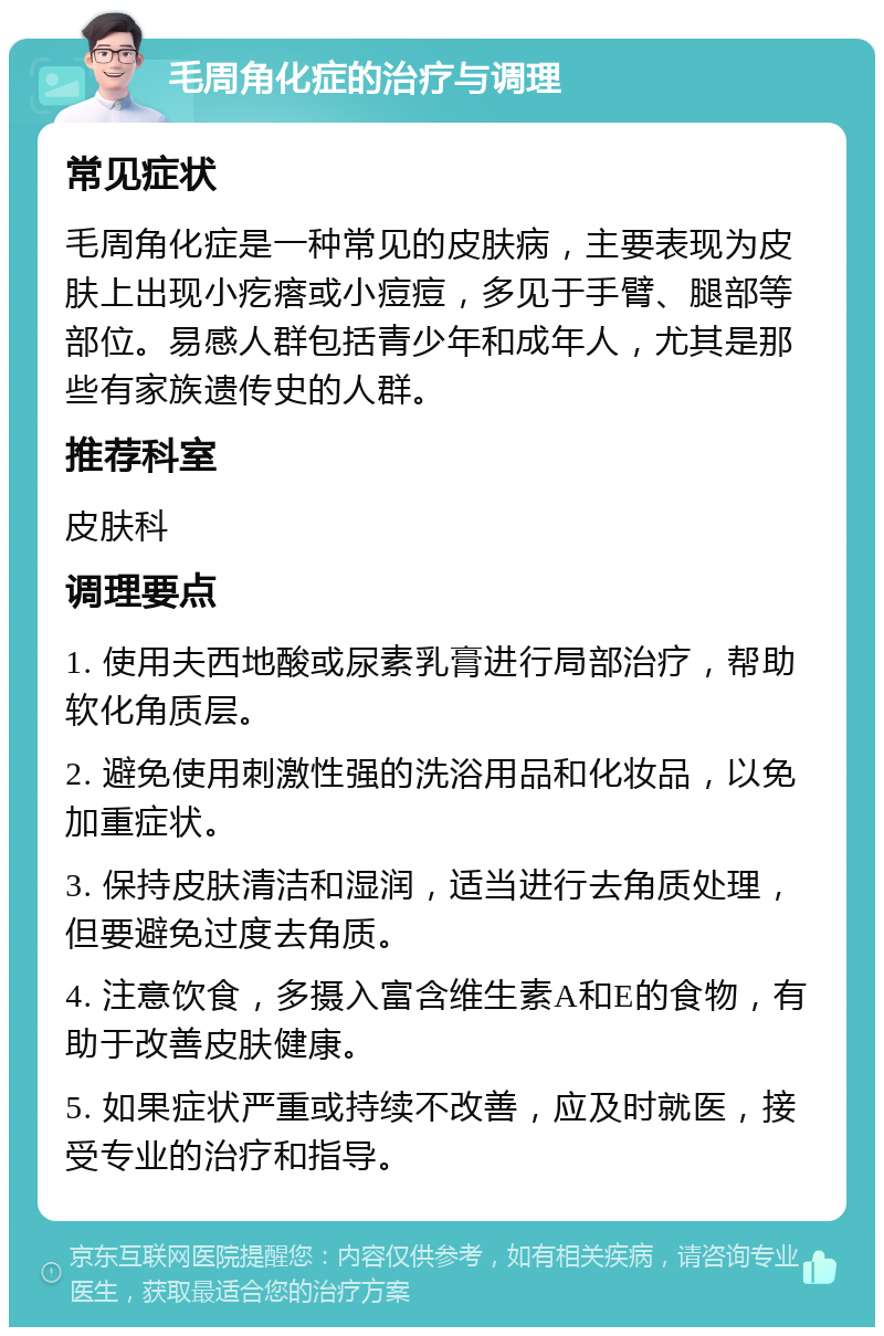 毛周角化症的治疗与调理 常见症状 毛周角化症是一种常见的皮肤病，主要表现为皮肤上出现小疙瘩或小痘痘，多见于手臂、腿部等部位。易感人群包括青少年和成年人，尤其是那些有家族遗传史的人群。 推荐科室 皮肤科 调理要点 1. 使用夫西地酸或尿素乳膏进行局部治疗，帮助软化角质层。 2. 避免使用刺激性强的洗浴用品和化妆品，以免加重症状。 3. 保持皮肤清洁和湿润，适当进行去角质处理，但要避免过度去角质。 4. 注意饮食，多摄入富含维生素A和E的食物，有助于改善皮肤健康。 5. 如果症状严重或持续不改善，应及时就医，接受专业的治疗和指导。