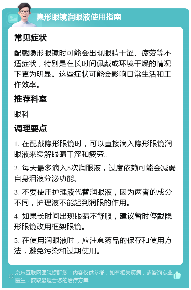 隐形眼镜润眼液使用指南 常见症状 配戴隐形眼镜时可能会出现眼睛干涩、疲劳等不适症状，特别是在长时间佩戴或环境干燥的情况下更为明显。这些症状可能会影响日常生活和工作效率。 推荐科室 眼科 调理要点 1. 在配戴隐形眼镜时，可以直接滴入隐形眼镜润眼液来缓解眼睛干涩和疲劳。 2. 每天最多滴入5次润眼液，过度依赖可能会减弱自身泪液分泌功能。 3. 不要使用护理液代替润眼液，因为两者的成分不同，护理液不能起到润眼的作用。 4. 如果长时间出现眼睛不舒服，建议暂时停戴隐形眼镜改用框架眼镜。 5. 在使用润眼液时，应注意药品的保存和使用方法，避免污染和过期使用。