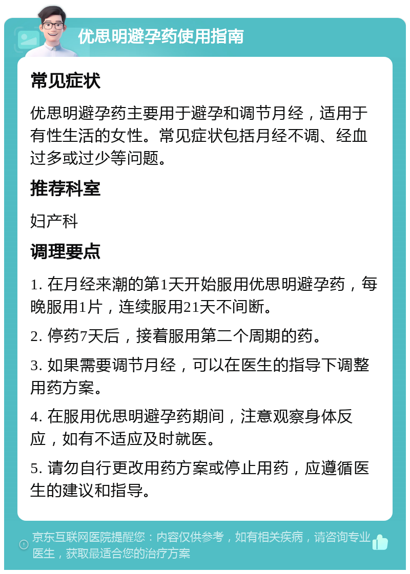 优思明避孕药使用指南 常见症状 优思明避孕药主要用于避孕和调节月经，适用于有性生活的女性。常见症状包括月经不调、经血过多或过少等问题。 推荐科室 妇产科 调理要点 1. 在月经来潮的第1天开始服用优思明避孕药，每晚服用1片，连续服用21天不间断。 2. 停药7天后，接着服用第二个周期的药。 3. 如果需要调节月经，可以在医生的指导下调整用药方案。 4. 在服用优思明避孕药期间，注意观察身体反应，如有不适应及时就医。 5. 请勿自行更改用药方案或停止用药，应遵循医生的建议和指导。