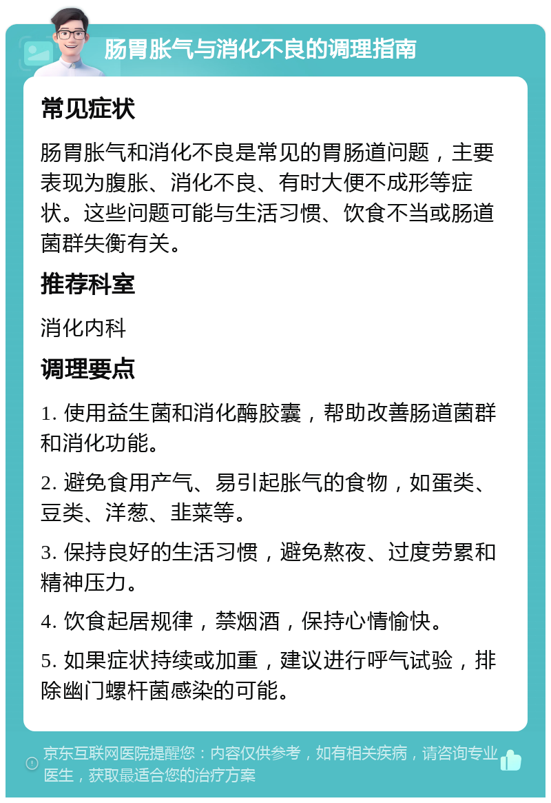 肠胃胀气与消化不良的调理指南 常见症状 肠胃胀气和消化不良是常见的胃肠道问题，主要表现为腹胀、消化不良、有时大便不成形等症状。这些问题可能与生活习惯、饮食不当或肠道菌群失衡有关。 推荐科室 消化内科 调理要点 1. 使用益生菌和消化酶胶囊，帮助改善肠道菌群和消化功能。 2. 避免食用产气、易引起胀气的食物，如蛋类、豆类、洋葱、韭菜等。 3. 保持良好的生活习惯，避免熬夜、过度劳累和精神压力。 4. 饮食起居规律，禁烟酒，保持心情愉快。 5. 如果症状持续或加重，建议进行呼气试验，排除幽门螺杆菌感染的可能。