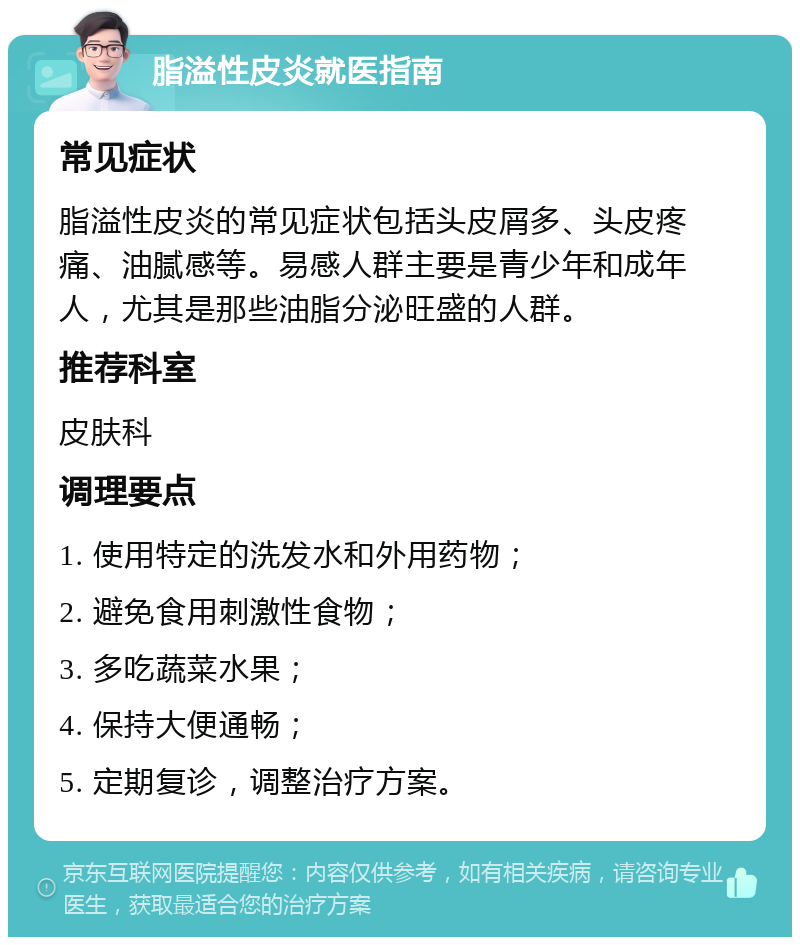 脂溢性皮炎就医指南 常见症状 脂溢性皮炎的常见症状包括头皮屑多、头皮疼痛、油腻感等。易感人群主要是青少年和成年人，尤其是那些油脂分泌旺盛的人群。 推荐科室 皮肤科 调理要点 1. 使用特定的洗发水和外用药物； 2. 避免食用刺激性食物； 3. 多吃蔬菜水果； 4. 保持大便通畅； 5. 定期复诊，调整治疗方案。