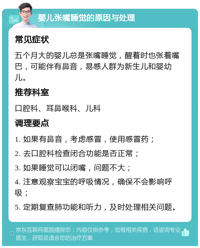 婴儿张嘴睡觉的原因与处理 常见症状 五个月大的婴儿总是张嘴睡觉，醒着时也张着嘴巴，可能伴有鼻音，易感人群为新生儿和婴幼儿。 推荐科室 口腔科、耳鼻喉科、儿科 调理要点 1. 如果有鼻音，考虑感冒，使用感冒药； 2. 去口腔科检查闭合功能是否正常； 3. 如果睡觉可以闭嘴，问题不大； 4. 注意观察宝宝的呼吸情况，确保不会影响呼吸； 5. 定期复查肺功能和听力，及时处理相关问题。