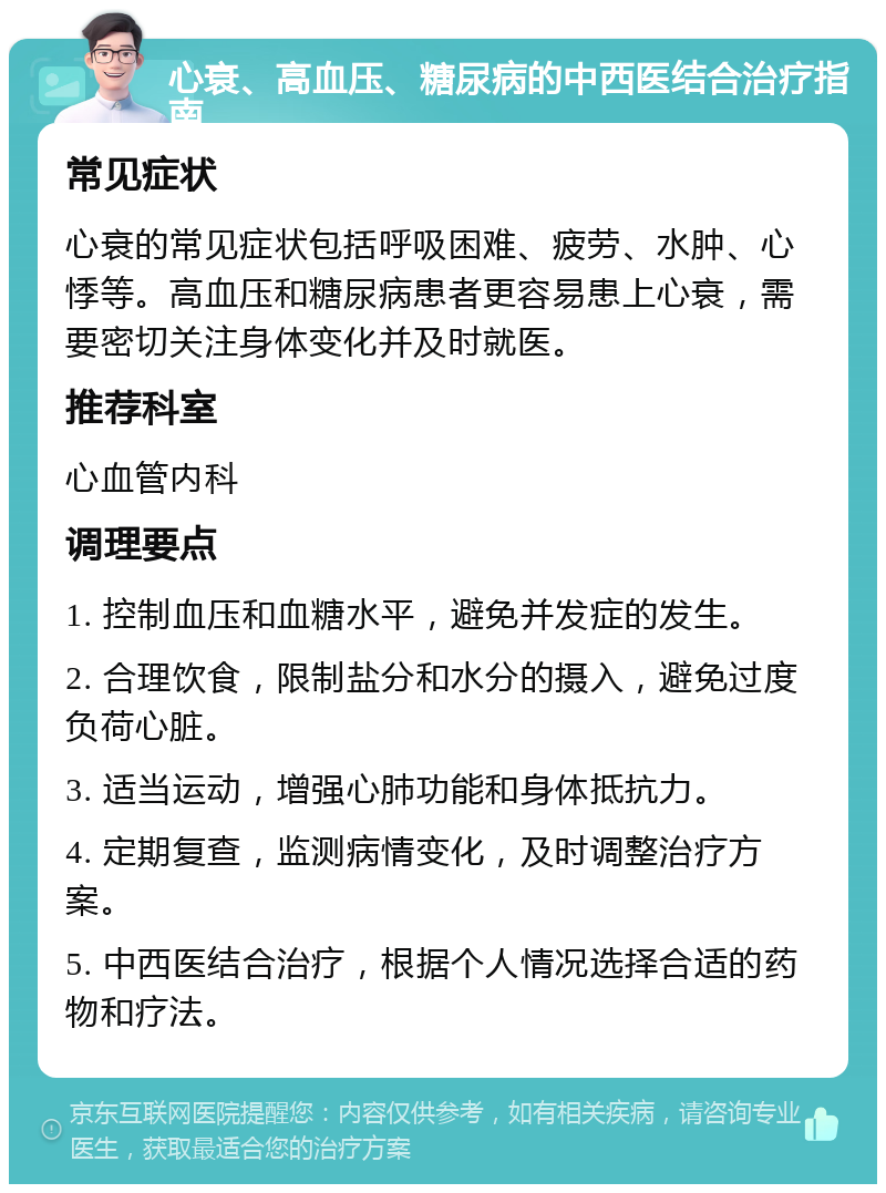 心衰、高血压、糖尿病的中西医结合治疗指南 常见症状 心衰的常见症状包括呼吸困难、疲劳、水肿、心悸等。高血压和糖尿病患者更容易患上心衰，需要密切关注身体变化并及时就医。 推荐科室 心血管内科 调理要点 1. 控制血压和血糖水平，避免并发症的发生。 2. 合理饮食，限制盐分和水分的摄入，避免过度负荷心脏。 3. 适当运动，增强心肺功能和身体抵抗力。 4. 定期复查，监测病情变化，及时调整治疗方案。 5. 中西医结合治疗，根据个人情况选择合适的药物和疗法。