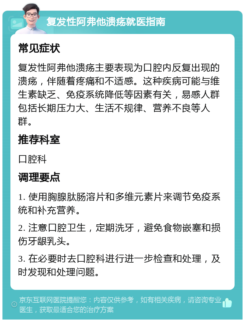 复发性阿弗他溃疡就医指南 常见症状 复发性阿弗他溃疡主要表现为口腔内反复出现的溃疡，伴随着疼痛和不适感。这种疾病可能与维生素缺乏、免疫系统降低等因素有关，易感人群包括长期压力大、生活不规律、营养不良等人群。 推荐科室 口腔科 调理要点 1. 使用胸腺肽肠溶片和多维元素片来调节免疫系统和补充营养。 2. 注意口腔卫生，定期洗牙，避免食物嵌塞和损伤牙龈乳头。 3. 在必要时去口腔科进行进一步检查和处理，及时发现和处理问题。