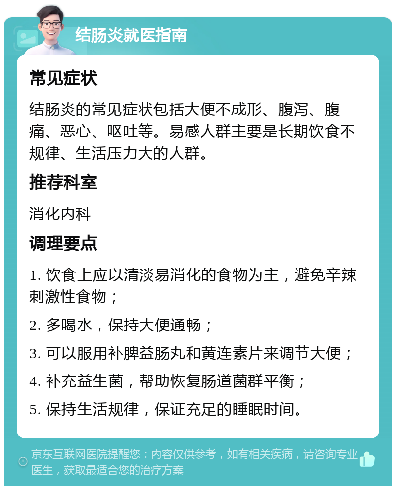 结肠炎就医指南 常见症状 结肠炎的常见症状包括大便不成形、腹泻、腹痛、恶心、呕吐等。易感人群主要是长期饮食不规律、生活压力大的人群。 推荐科室 消化内科 调理要点 1. 饮食上应以清淡易消化的食物为主，避免辛辣刺激性食物； 2. 多喝水，保持大便通畅； 3. 可以服用补脾益肠丸和黄连素片来调节大便； 4. 补充益生菌，帮助恢复肠道菌群平衡； 5. 保持生活规律，保证充足的睡眠时间。