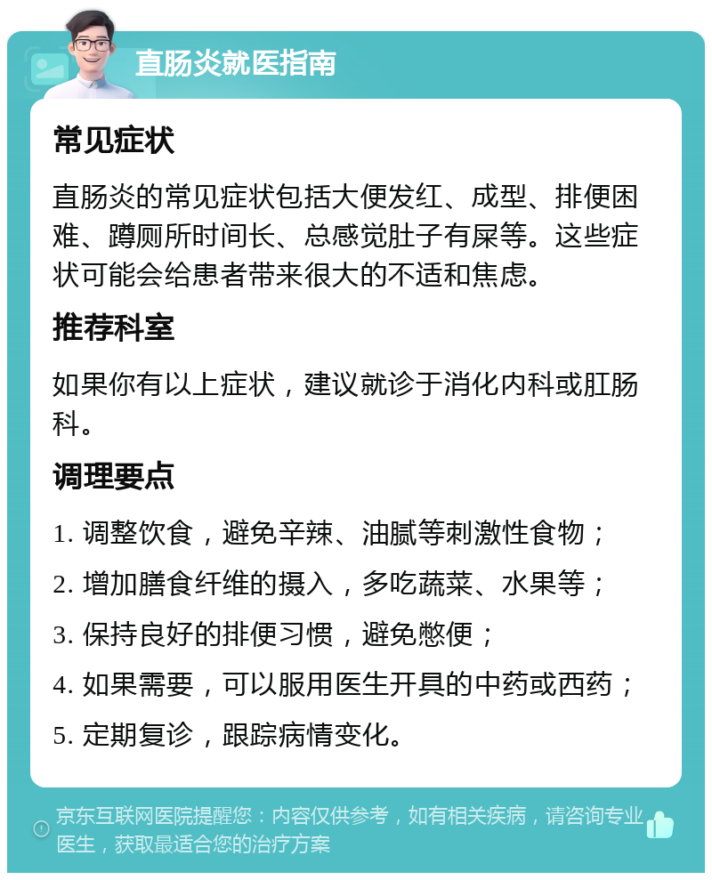 直肠炎就医指南 常见症状 直肠炎的常见症状包括大便发红、成型、排便困难、蹲厕所时间长、总感觉肚子有屎等。这些症状可能会给患者带来很大的不适和焦虑。 推荐科室 如果你有以上症状，建议就诊于消化内科或肛肠科。 调理要点 1. 调整饮食，避免辛辣、油腻等刺激性食物； 2. 增加膳食纤维的摄入，多吃蔬菜、水果等； 3. 保持良好的排便习惯，避免憋便； 4. 如果需要，可以服用医生开具的中药或西药； 5. 定期复诊，跟踪病情变化。