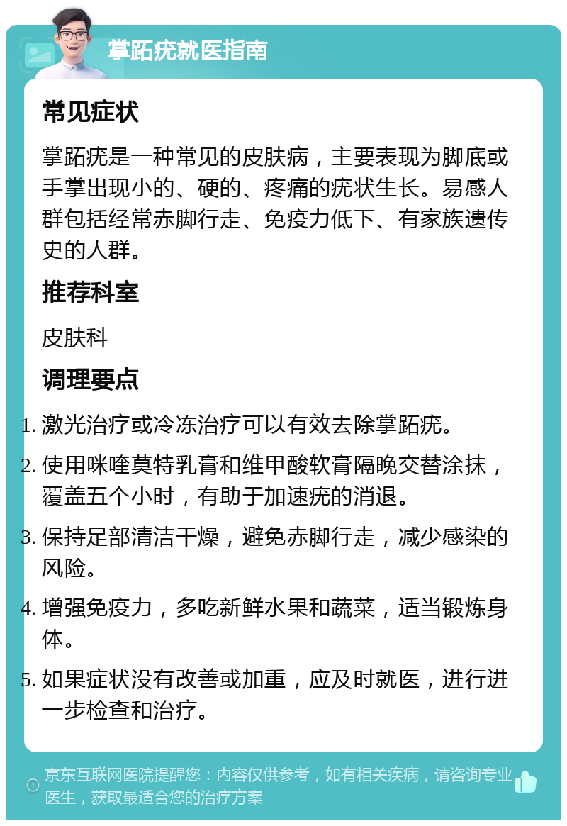 掌跖疣就医指南 常见症状 掌跖疣是一种常见的皮肤病，主要表现为脚底或手掌出现小的、硬的、疼痛的疣状生长。易感人群包括经常赤脚行走、免疫力低下、有家族遗传史的人群。 推荐科室 皮肤科 调理要点 激光治疗或冷冻治疗可以有效去除掌跖疣。 使用咪喹莫特乳膏和维甲酸软膏隔晚交替涂抹，覆盖五个小时，有助于加速疣的消退。 保持足部清洁干燥，避免赤脚行走，减少感染的风险。 增强免疫力，多吃新鲜水果和蔬菜，适当锻炼身体。 如果症状没有改善或加重，应及时就医，进行进一步检查和治疗。