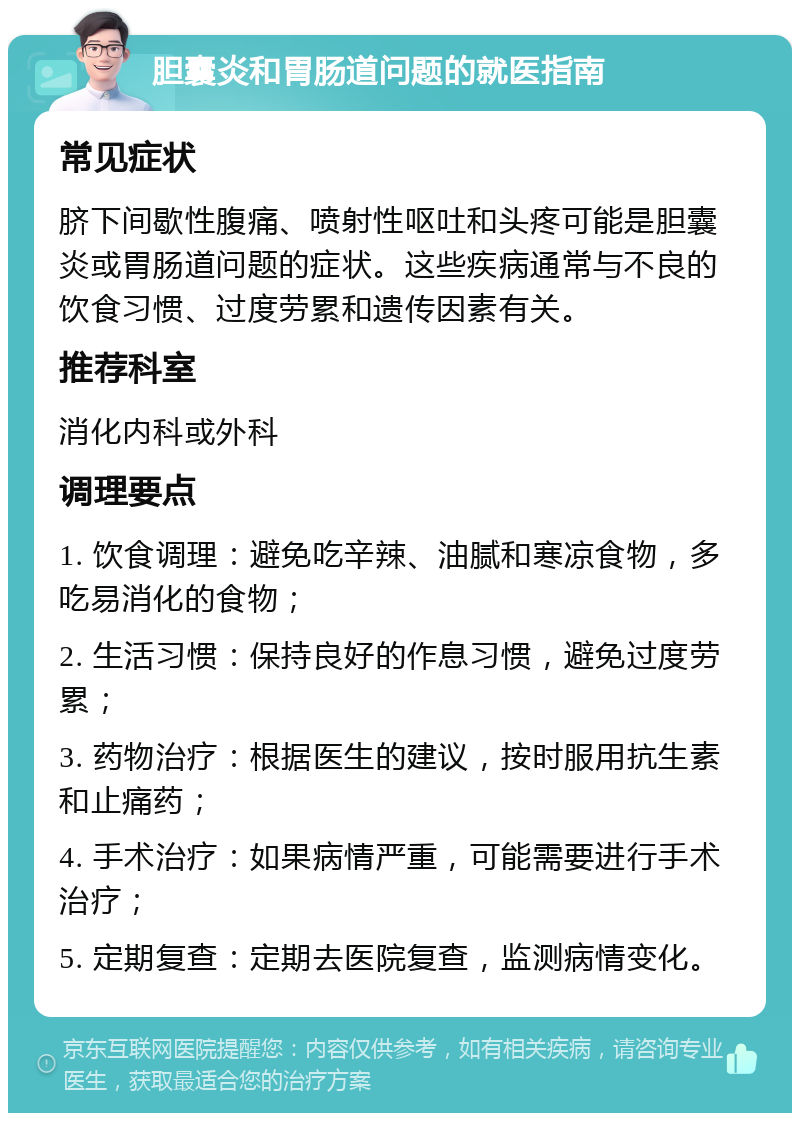 胆囊炎和胃肠道问题的就医指南 常见症状 脐下间歇性腹痛、喷射性呕吐和头疼可能是胆囊炎或胃肠道问题的症状。这些疾病通常与不良的饮食习惯、过度劳累和遗传因素有关。 推荐科室 消化内科或外科 调理要点 1. 饮食调理：避免吃辛辣、油腻和寒凉食物，多吃易消化的食物； 2. 生活习惯：保持良好的作息习惯，避免过度劳累； 3. 药物治疗：根据医生的建议，按时服用抗生素和止痛药； 4. 手术治疗：如果病情严重，可能需要进行手术治疗； 5. 定期复查：定期去医院复查，监测病情变化。