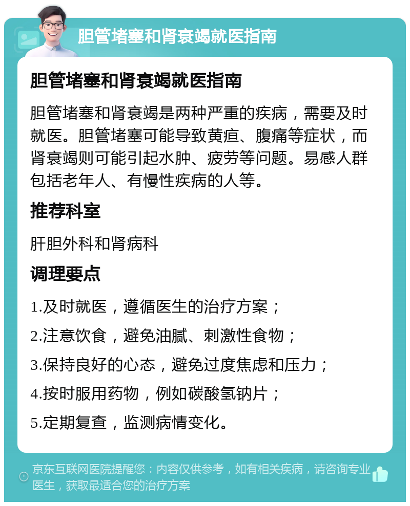 胆管堵塞和肾衰竭就医指南 胆管堵塞和肾衰竭就医指南 胆管堵塞和肾衰竭是两种严重的疾病，需要及时就医。胆管堵塞可能导致黄疸、腹痛等症状，而肾衰竭则可能引起水肿、疲劳等问题。易感人群包括老年人、有慢性疾病的人等。 推荐科室 肝胆外科和肾病科 调理要点 1.及时就医，遵循医生的治疗方案； 2.注意饮食，避免油腻、刺激性食物； 3.保持良好的心态，避免过度焦虑和压力； 4.按时服用药物，例如碳酸氢钠片； 5.定期复查，监测病情变化。