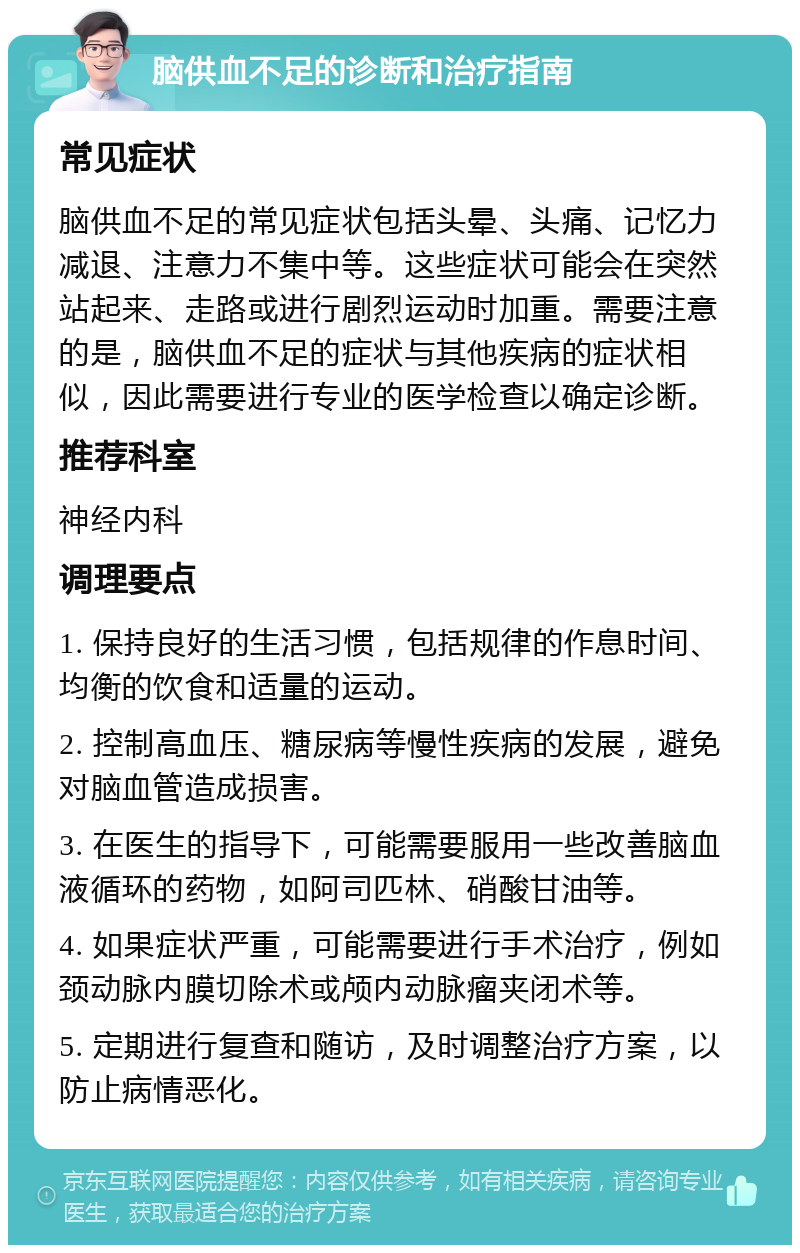 脑供血不足的诊断和治疗指南 常见症状 脑供血不足的常见症状包括头晕、头痛、记忆力减退、注意力不集中等。这些症状可能会在突然站起来、走路或进行剧烈运动时加重。需要注意的是，脑供血不足的症状与其他疾病的症状相似，因此需要进行专业的医学检查以确定诊断。 推荐科室 神经内科 调理要点 1. 保持良好的生活习惯，包括规律的作息时间、均衡的饮食和适量的运动。 2. 控制高血压、糖尿病等慢性疾病的发展，避免对脑血管造成损害。 3. 在医生的指导下，可能需要服用一些改善脑血液循环的药物，如阿司匹林、硝酸甘油等。 4. 如果症状严重，可能需要进行手术治疗，例如颈动脉内膜切除术或颅内动脉瘤夹闭术等。 5. 定期进行复查和随访，及时调整治疗方案，以防止病情恶化。