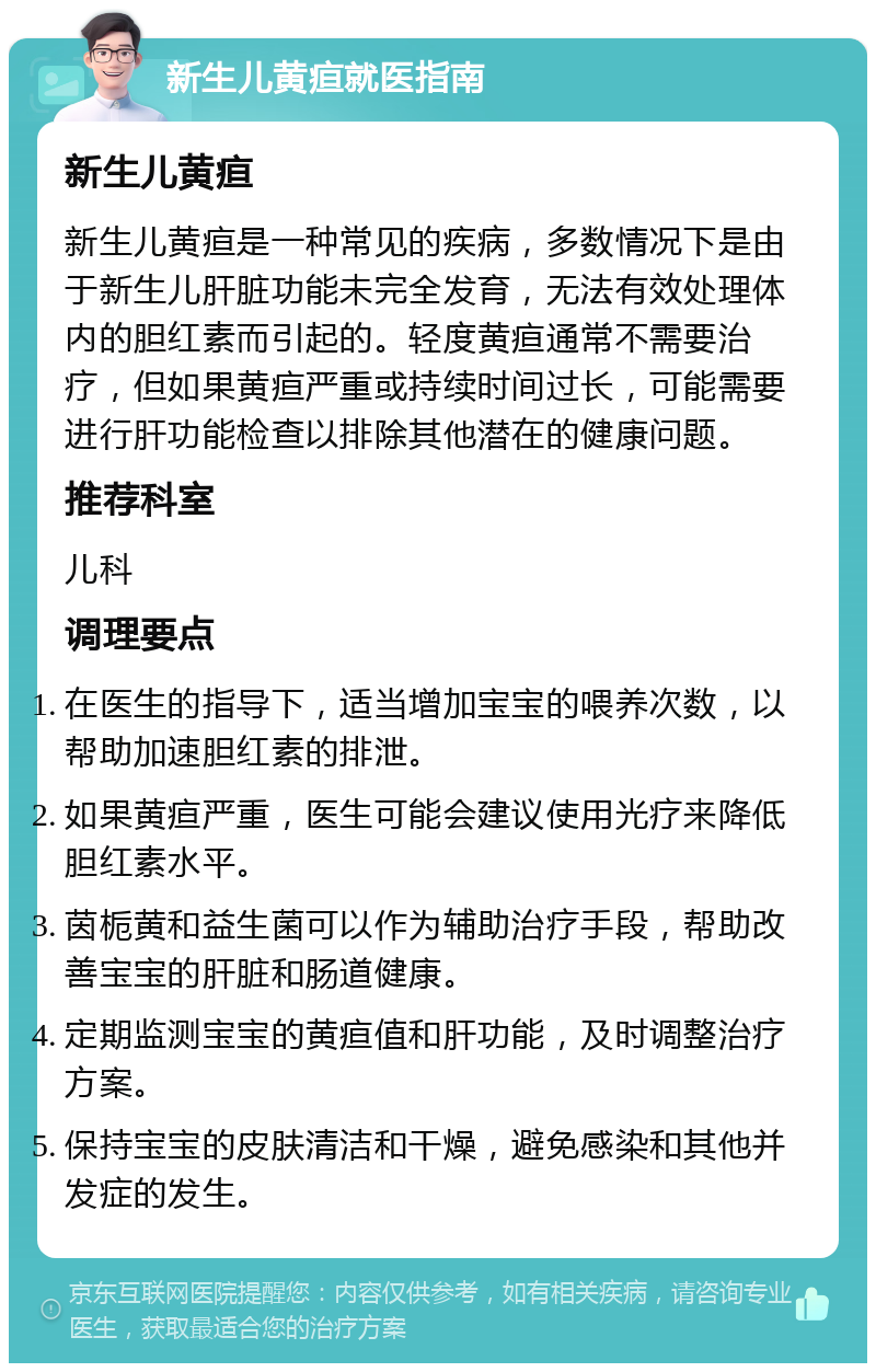 新生儿黄疸就医指南 新生儿黄疸 新生儿黄疸是一种常见的疾病，多数情况下是由于新生儿肝脏功能未完全发育，无法有效处理体内的胆红素而引起的。轻度黄疸通常不需要治疗，但如果黄疸严重或持续时间过长，可能需要进行肝功能检查以排除其他潜在的健康问题。 推荐科室 儿科 调理要点 在医生的指导下，适当增加宝宝的喂养次数，以帮助加速胆红素的排泄。 如果黄疸严重，医生可能会建议使用光疗来降低胆红素水平。 茵栀黄和益生菌可以作为辅助治疗手段，帮助改善宝宝的肝脏和肠道健康。 定期监测宝宝的黄疸值和肝功能，及时调整治疗方案。 保持宝宝的皮肤清洁和干燥，避免感染和其他并发症的发生。