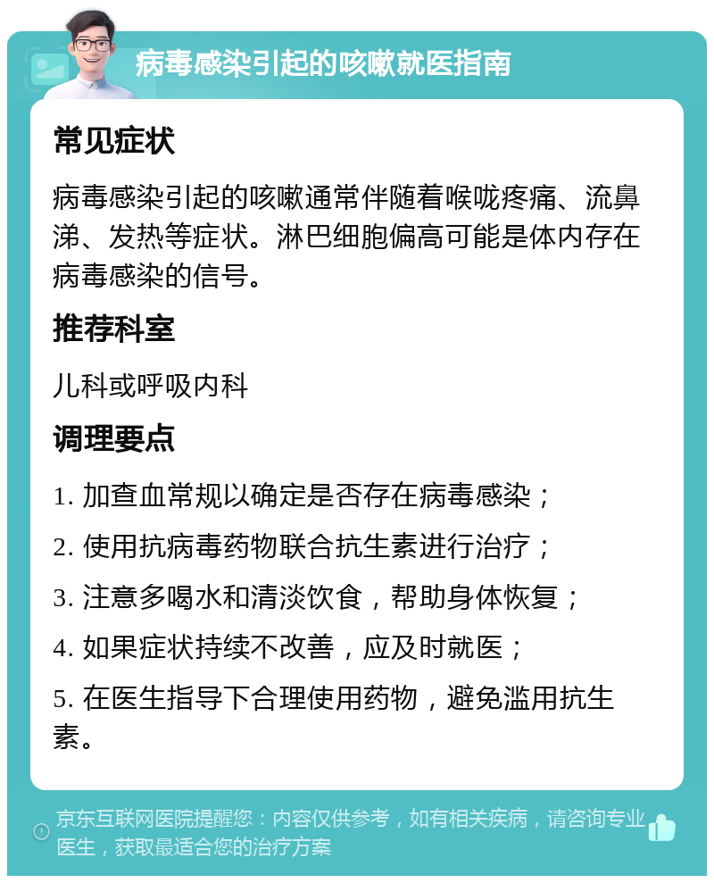 病毒感染引起的咳嗽就医指南 常见症状 病毒感染引起的咳嗽通常伴随着喉咙疼痛、流鼻涕、发热等症状。淋巴细胞偏高可能是体内存在病毒感染的信号。 推荐科室 儿科或呼吸内科 调理要点 1. 加查血常规以确定是否存在病毒感染； 2. 使用抗病毒药物联合抗生素进行治疗； 3. 注意多喝水和清淡饮食，帮助身体恢复； 4. 如果症状持续不改善，应及时就医； 5. 在医生指导下合理使用药物，避免滥用抗生素。