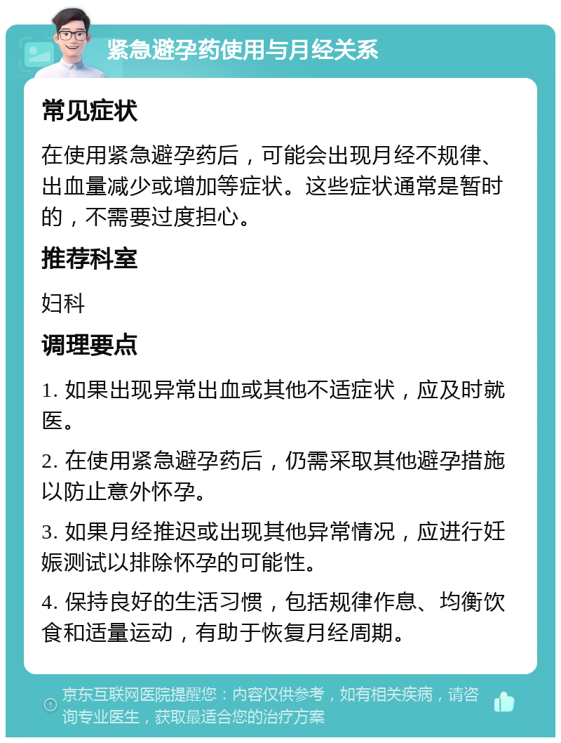 紧急避孕药使用与月经关系 常见症状 在使用紧急避孕药后，可能会出现月经不规律、出血量减少或增加等症状。这些症状通常是暂时的，不需要过度担心。 推荐科室 妇科 调理要点 1. 如果出现异常出血或其他不适症状，应及时就医。 2. 在使用紧急避孕药后，仍需采取其他避孕措施以防止意外怀孕。 3. 如果月经推迟或出现其他异常情况，应进行妊娠测试以排除怀孕的可能性。 4. 保持良好的生活习惯，包括规律作息、均衡饮食和适量运动，有助于恢复月经周期。