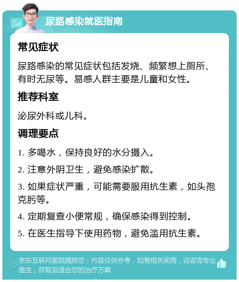 尿路感染就医指南 常见症状 尿路感染的常见症状包括发烧、频繁想上厕所、有时无尿等。易感人群主要是儿童和女性。 推荐科室 泌尿外科或儿科。 调理要点 1. 多喝水，保持良好的水分摄入。 2. 注意外阴卫生，避免感染扩散。 3. 如果症状严重，可能需要服用抗生素，如头孢克肟等。 4. 定期复查小便常规，确保感染得到控制。 5. 在医生指导下使用药物，避免滥用抗生素。