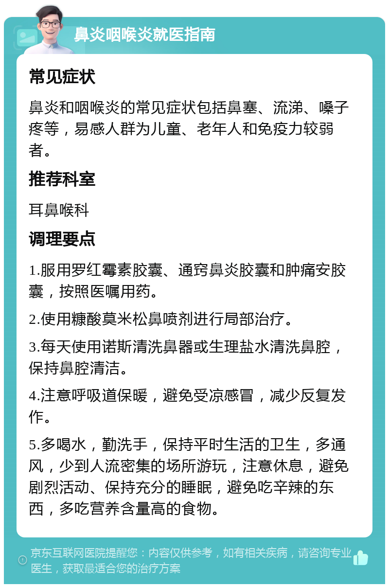 鼻炎咽喉炎就医指南 常见症状 鼻炎和咽喉炎的常见症状包括鼻塞、流涕、嗓子疼等，易感人群为儿童、老年人和免疫力较弱者。 推荐科室 耳鼻喉科 调理要点 1.服用罗红霉素胶囊、通窍鼻炎胶囊和肿痛安胶囊，按照医嘱用药。 2.使用糠酸莫米松鼻喷剂进行局部治疗。 3.每天使用诺斯清洗鼻器或生理盐水清洗鼻腔，保持鼻腔清洁。 4.注意呼吸道保暖，避免受凉感冒，减少反复发作。 5.多喝水，勤洗手，保持平时生活的卫生，多通风，少到人流密集的场所游玩，注意休息，避免剧烈活动、保持充分的睡眠，避免吃辛辣的东西，多吃营养含量高的食物。