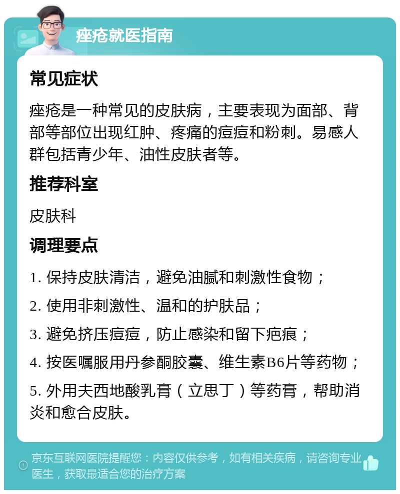 痤疮就医指南 常见症状 痤疮是一种常见的皮肤病，主要表现为面部、背部等部位出现红肿、疼痛的痘痘和粉刺。易感人群包括青少年、油性皮肤者等。 推荐科室 皮肤科 调理要点 1. 保持皮肤清洁，避免油腻和刺激性食物； 2. 使用非刺激性、温和的护肤品； 3. 避免挤压痘痘，防止感染和留下疤痕； 4. 按医嘱服用丹参酮胶囊、维生素B6片等药物； 5. 外用夫西地酸乳膏（立思丁）等药膏，帮助消炎和愈合皮肤。