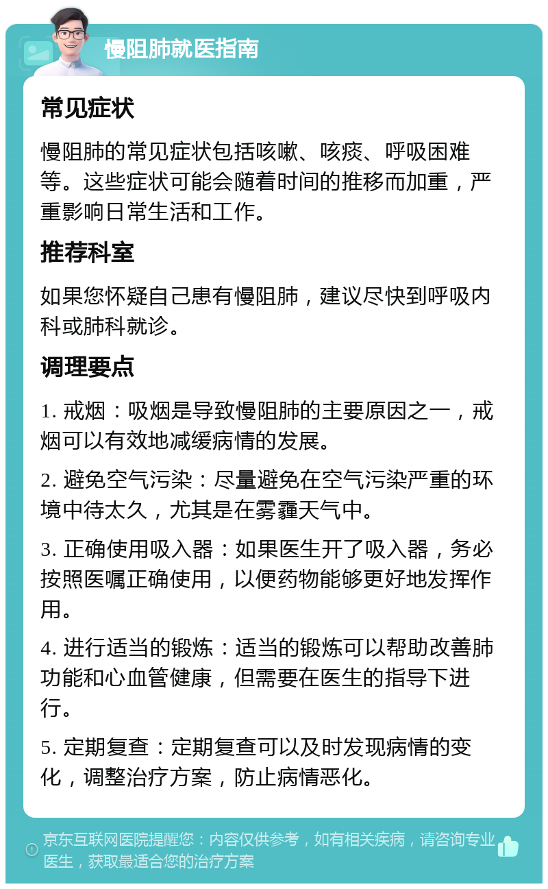 慢阻肺就医指南 常见症状 慢阻肺的常见症状包括咳嗽、咳痰、呼吸困难等。这些症状可能会随着时间的推移而加重，严重影响日常生活和工作。 推荐科室 如果您怀疑自己患有慢阻肺，建议尽快到呼吸内科或肺科就诊。 调理要点 1. 戒烟：吸烟是导致慢阻肺的主要原因之一，戒烟可以有效地减缓病情的发展。 2. 避免空气污染：尽量避免在空气污染严重的环境中待太久，尤其是在雾霾天气中。 3. 正确使用吸入器：如果医生开了吸入器，务必按照医嘱正确使用，以便药物能够更好地发挥作用。 4. 进行适当的锻炼：适当的锻炼可以帮助改善肺功能和心血管健康，但需要在医生的指导下进行。 5. 定期复查：定期复查可以及时发现病情的变化，调整治疗方案，防止病情恶化。