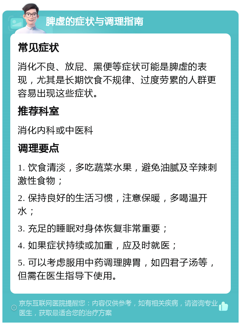 脾虚的症状与调理指南 常见症状 消化不良、放屁、黑便等症状可能是脾虚的表现，尤其是长期饮食不规律、过度劳累的人群更容易出现这些症状。 推荐科室 消化内科或中医科 调理要点 1. 饮食清淡，多吃蔬菜水果，避免油腻及辛辣刺激性食物； 2. 保持良好的生活习惯，注意保暖，多喝温开水； 3. 充足的睡眠对身体恢复非常重要； 4. 如果症状持续或加重，应及时就医； 5. 可以考虑服用中药调理脾胃，如四君子汤等，但需在医生指导下使用。