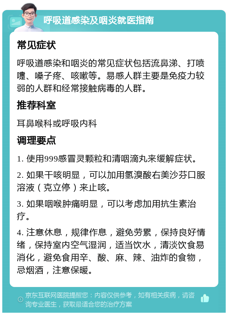 呼吸道感染及咽炎就医指南 常见症状 呼吸道感染和咽炎的常见症状包括流鼻涕、打喷嚏、嗓子疼、咳嗽等。易感人群主要是免疫力较弱的人群和经常接触病毒的人群。 推荐科室 耳鼻喉科或呼吸内科 调理要点 1. 使用999感冒灵颗粒和清咽滴丸来缓解症状。 2. 如果干咳明显，可以加用氢溴酸右美沙芬口服溶液（克立停）来止咳。 3. 如果咽喉肿痛明显，可以考虑加用抗生素治疗。 4. 注意休息，规律作息，避免劳累，保持良好情绪，保持室内空气湿润，适当饮水，清淡饮食易消化，避免食用辛、酸、麻、辣、油炸的食物，忌烟酒，注意保暖。