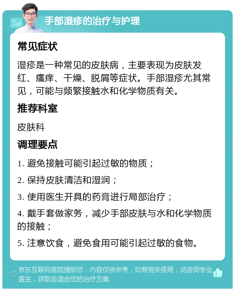 手部湿疹的治疗与护理 常见症状 湿疹是一种常见的皮肤病，主要表现为皮肤发红、瘙痒、干燥、脱屑等症状。手部湿疹尤其常见，可能与频繁接触水和化学物质有关。 推荐科室 皮肤科 调理要点 1. 避免接触可能引起过敏的物质； 2. 保持皮肤清洁和湿润； 3. 使用医生开具的药膏进行局部治疗； 4. 戴手套做家务，减少手部皮肤与水和化学物质的接触； 5. 注意饮食，避免食用可能引起过敏的食物。