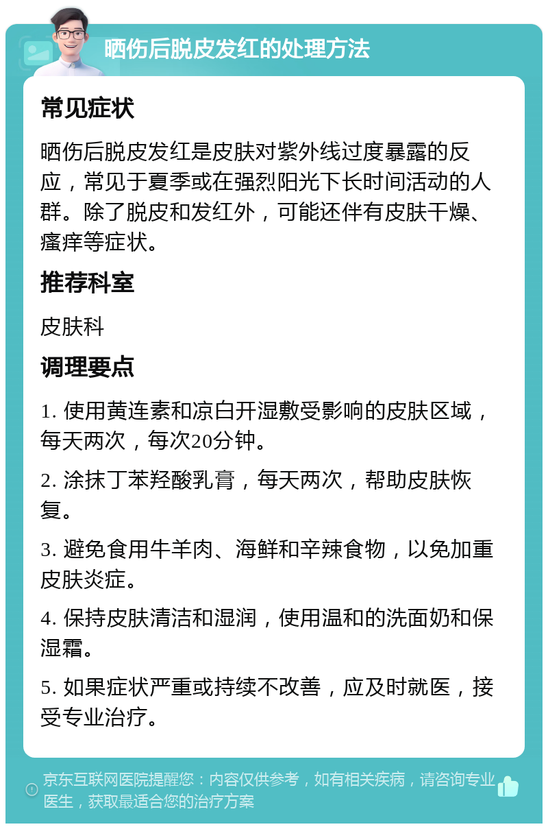 晒伤后脱皮发红的处理方法 常见症状 晒伤后脱皮发红是皮肤对紫外线过度暴露的反应，常见于夏季或在强烈阳光下长时间活动的人群。除了脱皮和发红外，可能还伴有皮肤干燥、瘙痒等症状。 推荐科室 皮肤科 调理要点 1. 使用黄连素和凉白开湿敷受影响的皮肤区域，每天两次，每次20分钟。 2. 涂抹丁苯羟酸乳膏，每天两次，帮助皮肤恢复。 3. 避免食用牛羊肉、海鲜和辛辣食物，以免加重皮肤炎症。 4. 保持皮肤清洁和湿润，使用温和的洗面奶和保湿霜。 5. 如果症状严重或持续不改善，应及时就医，接受专业治疗。