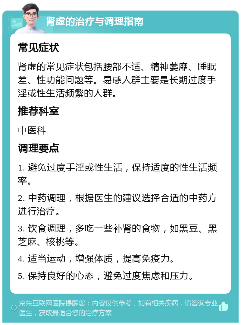 肾虚的治疗与调理指南 常见症状 肾虚的常见症状包括腰部不适、精神萎靡、睡眠差、性功能问题等。易感人群主要是长期过度手淫或性生活频繁的人群。 推荐科室 中医科 调理要点 1. 避免过度手淫或性生活，保持适度的性生活频率。 2. 中药调理，根据医生的建议选择合适的中药方进行治疗。 3. 饮食调理，多吃一些补肾的食物，如黑豆、黑芝麻、核桃等。 4. 适当运动，增强体质，提高免疫力。 5. 保持良好的心态，避免过度焦虑和压力。