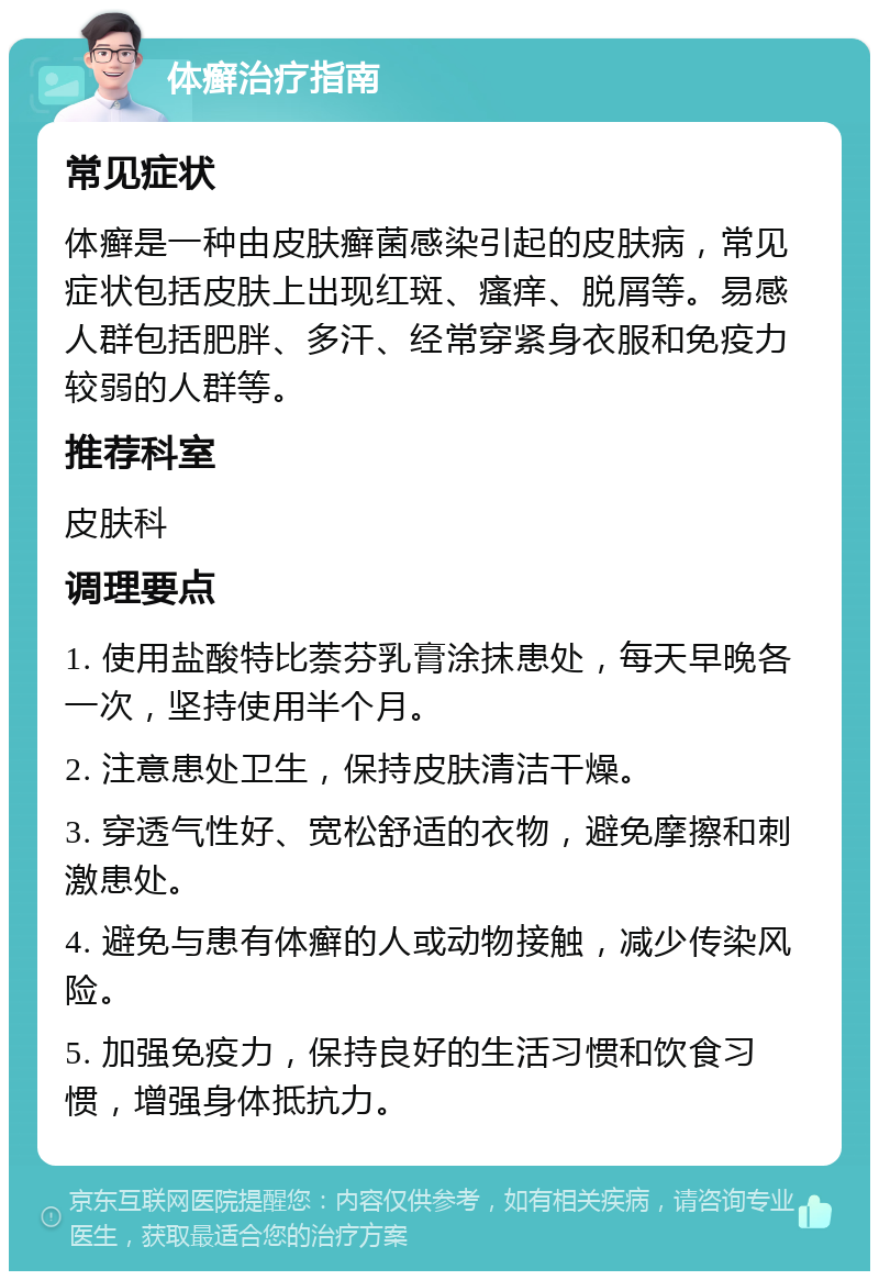 体癣治疗指南 常见症状 体癣是一种由皮肤癣菌感染引起的皮肤病，常见症状包括皮肤上出现红斑、瘙痒、脱屑等。易感人群包括肥胖、多汗、经常穿紧身衣服和免疫力较弱的人群等。 推荐科室 皮肤科 调理要点 1. 使用盐酸特比萘芬乳膏涂抹患处，每天早晚各一次，坚持使用半个月。 2. 注意患处卫生，保持皮肤清洁干燥。 3. 穿透气性好、宽松舒适的衣物，避免摩擦和刺激患处。 4. 避免与患有体癣的人或动物接触，减少传染风险。 5. 加强免疫力，保持良好的生活习惯和饮食习惯，增强身体抵抗力。