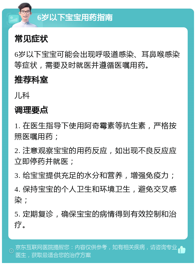 6岁以下宝宝用药指南 常见症状 6岁以下宝宝可能会出现呼吸道感染、耳鼻喉感染等症状，需要及时就医并遵循医嘱用药。 推荐科室 儿科 调理要点 1. 在医生指导下使用阿奇霉素等抗生素，严格按照医嘱用药； 2. 注意观察宝宝的用药反应，如出现不良反应应立即停药并就医； 3. 给宝宝提供充足的水分和营养，增强免疫力； 4. 保持宝宝的个人卫生和环境卫生，避免交叉感染； 5. 定期复诊，确保宝宝的病情得到有效控制和治疗。