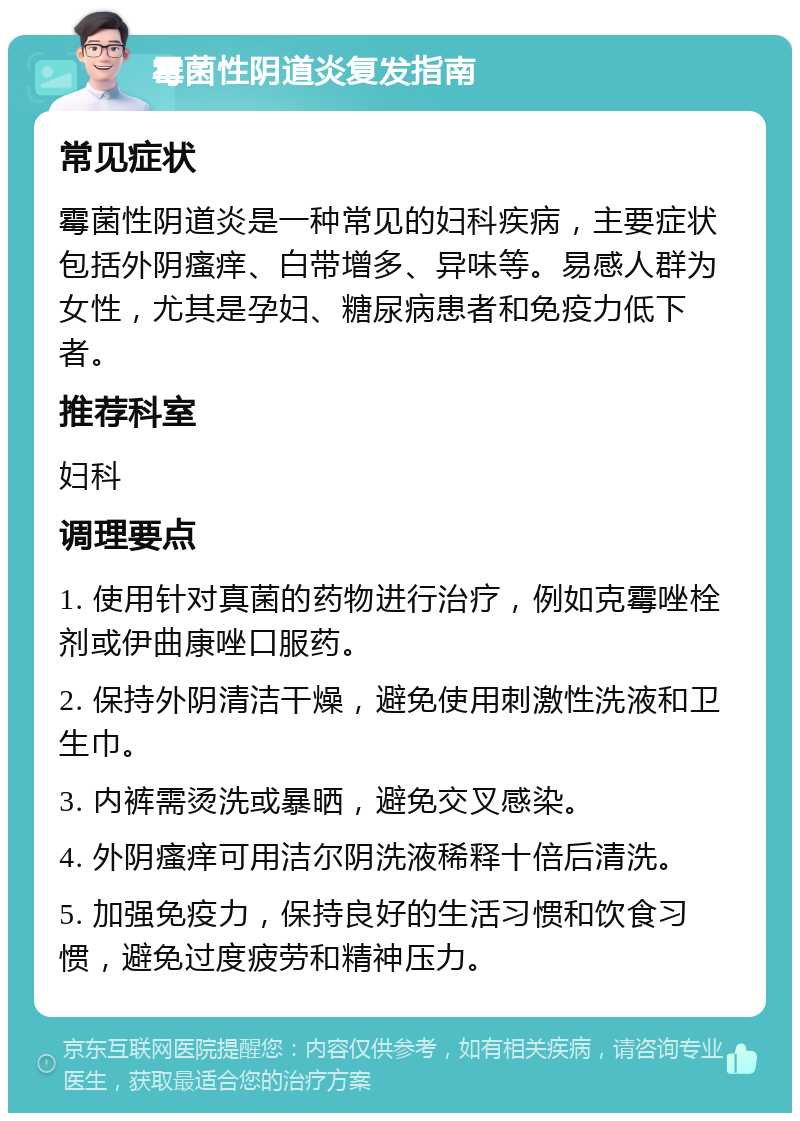 霉菌性阴道炎复发指南 常见症状 霉菌性阴道炎是一种常见的妇科疾病，主要症状包括外阴瘙痒、白带增多、异味等。易感人群为女性，尤其是孕妇、糖尿病患者和免疫力低下者。 推荐科室 妇科 调理要点 1. 使用针对真菌的药物进行治疗，例如克霉唑栓剂或伊曲康唑口服药。 2. 保持外阴清洁干燥，避免使用刺激性洗液和卫生巾。 3. 内裤需烫洗或暴晒，避免交叉感染。 4. 外阴瘙痒可用洁尔阴洗液稀释十倍后清洗。 5. 加强免疫力，保持良好的生活习惯和饮食习惯，避免过度疲劳和精神压力。