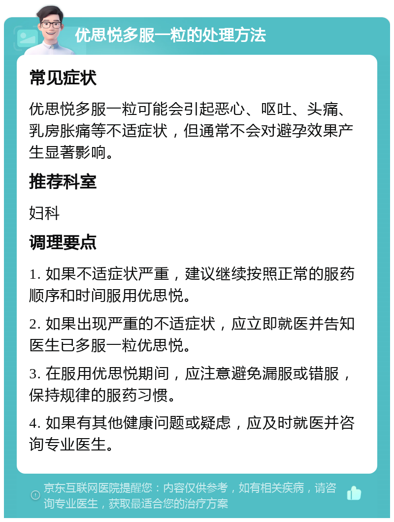 优思悦多服一粒的处理方法 常见症状 优思悦多服一粒可能会引起恶心、呕吐、头痛、乳房胀痛等不适症状，但通常不会对避孕效果产生显著影响。 推荐科室 妇科 调理要点 1. 如果不适症状严重，建议继续按照正常的服药顺序和时间服用优思悦。 2. 如果出现严重的不适症状，应立即就医并告知医生已多服一粒优思悦。 3. 在服用优思悦期间，应注意避免漏服或错服，保持规律的服药习惯。 4. 如果有其他健康问题或疑虑，应及时就医并咨询专业医生。