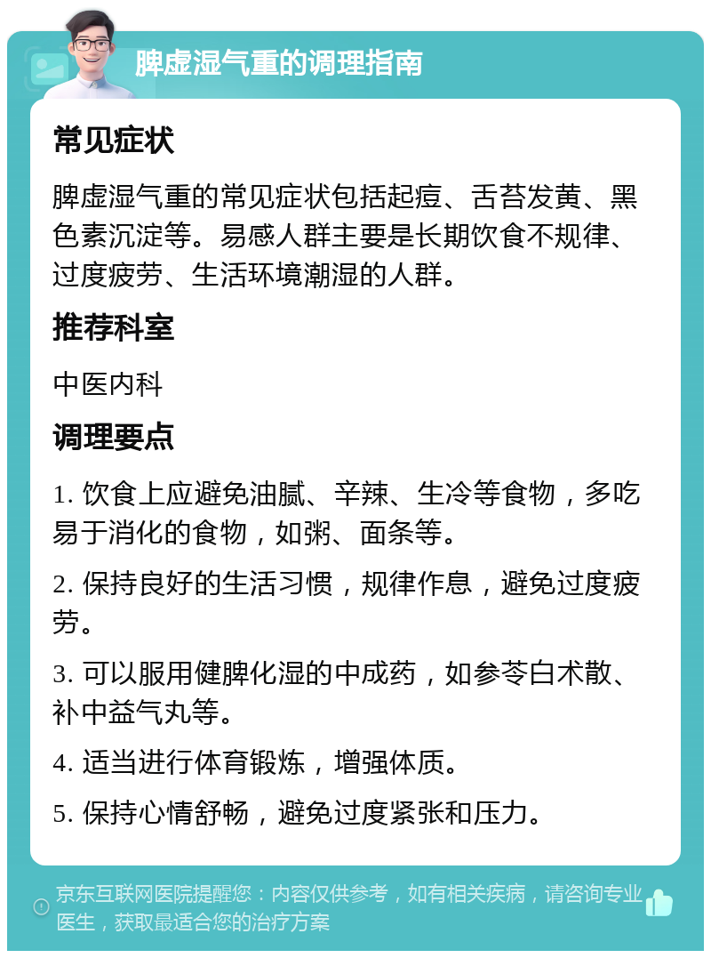 脾虚湿气重的调理指南 常见症状 脾虚湿气重的常见症状包括起痘、舌苔发黄、黑色素沉淀等。易感人群主要是长期饮食不规律、过度疲劳、生活环境潮湿的人群。 推荐科室 中医内科 调理要点 1. 饮食上应避免油腻、辛辣、生冷等食物，多吃易于消化的食物，如粥、面条等。 2. 保持良好的生活习惯，规律作息，避免过度疲劳。 3. 可以服用健脾化湿的中成药，如参苓白术散、补中益气丸等。 4. 适当进行体育锻炼，增强体质。 5. 保持心情舒畅，避免过度紧张和压力。