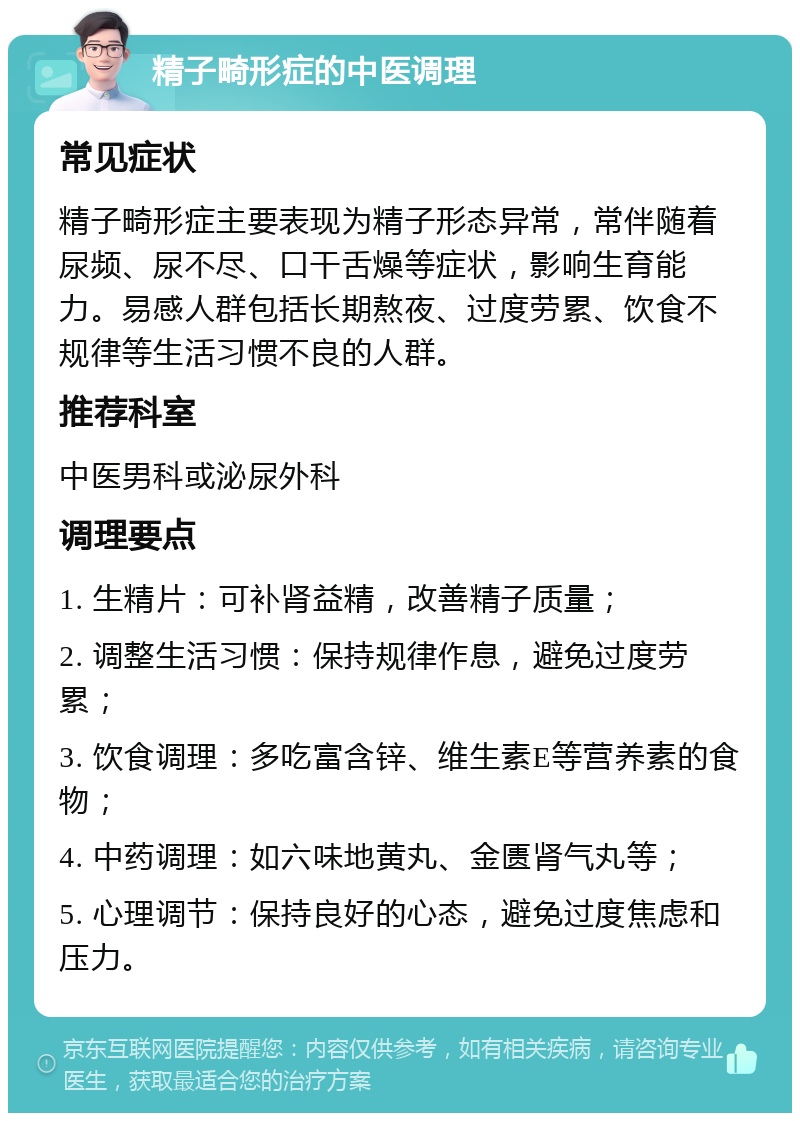 精子畸形症的中医调理 常见症状 精子畸形症主要表现为精子形态异常，常伴随着尿频、尿不尽、口干舌燥等症状，影响生育能力。易感人群包括长期熬夜、过度劳累、饮食不规律等生活习惯不良的人群。 推荐科室 中医男科或泌尿外科 调理要点 1. 生精片：可补肾益精，改善精子质量； 2. 调整生活习惯：保持规律作息，避免过度劳累； 3. 饮食调理：多吃富含锌、维生素E等营养素的食物； 4. 中药调理：如六味地黄丸、金匮肾气丸等； 5. 心理调节：保持良好的心态，避免过度焦虑和压力。