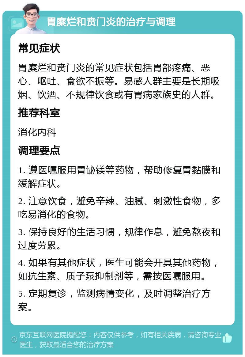 胃糜烂和贲门炎的治疗与调理 常见症状 胃糜烂和贲门炎的常见症状包括胃部疼痛、恶心、呕吐、食欲不振等。易感人群主要是长期吸烟、饮酒、不规律饮食或有胃病家族史的人群。 推荐科室 消化内科 调理要点 1. 遵医嘱服用胃铋镁等药物，帮助修复胃黏膜和缓解症状。 2. 注意饮食，避免辛辣、油腻、刺激性食物，多吃易消化的食物。 3. 保持良好的生活习惯，规律作息，避免熬夜和过度劳累。 4. 如果有其他症状，医生可能会开具其他药物，如抗生素、质子泵抑制剂等，需按医嘱服用。 5. 定期复诊，监测病情变化，及时调整治疗方案。