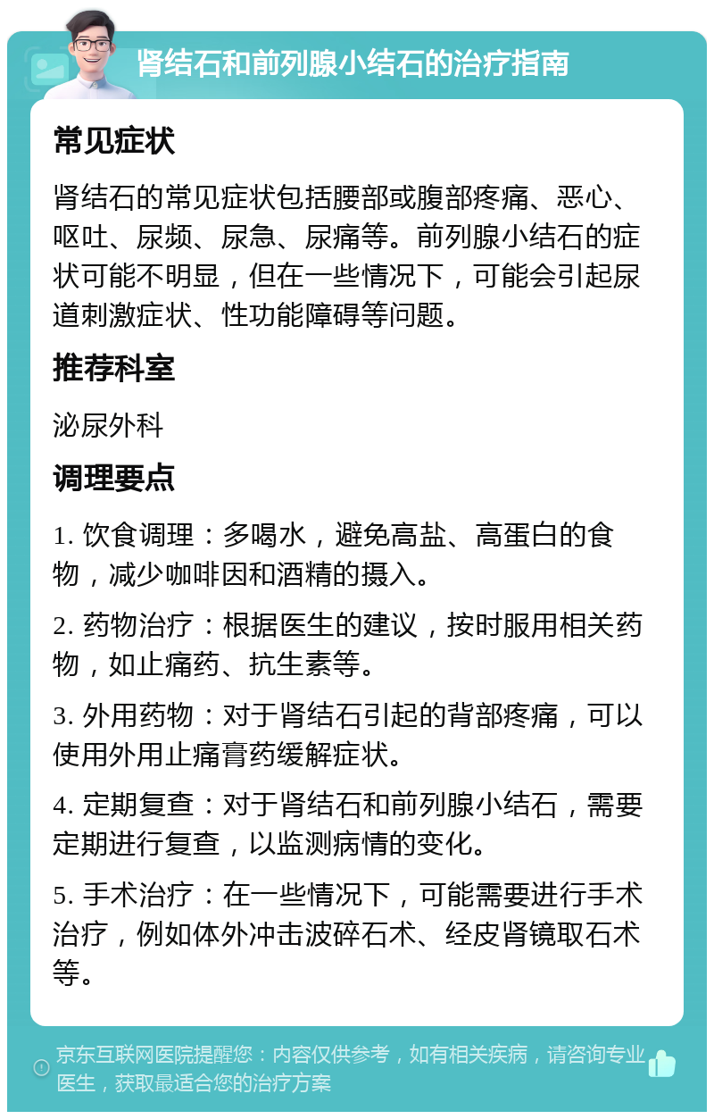 肾结石和前列腺小结石的治疗指南 常见症状 肾结石的常见症状包括腰部或腹部疼痛、恶心、呕吐、尿频、尿急、尿痛等。前列腺小结石的症状可能不明显，但在一些情况下，可能会引起尿道刺激症状、性功能障碍等问题。 推荐科室 泌尿外科 调理要点 1. 饮食调理：多喝水，避免高盐、高蛋白的食物，减少咖啡因和酒精的摄入。 2. 药物治疗：根据医生的建议，按时服用相关药物，如止痛药、抗生素等。 3. 外用药物：对于肾结石引起的背部疼痛，可以使用外用止痛膏药缓解症状。 4. 定期复查：对于肾结石和前列腺小结石，需要定期进行复查，以监测病情的变化。 5. 手术治疗：在一些情况下，可能需要进行手术治疗，例如体外冲击波碎石术、经皮肾镜取石术等。