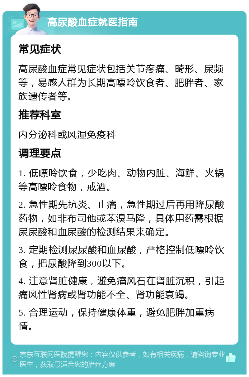 高尿酸血症就医指南 常见症状 高尿酸血症常见症状包括关节疼痛、畸形、尿频等，易感人群为长期高嘌呤饮食者、肥胖者、家族遗传者等。 推荐科室 内分泌科或风湿免疫科 调理要点 1. 低嘌呤饮食，少吃肉、动物内脏、海鲜、火锅等高嘌呤食物，戒酒。 2. 急性期先抗炎、止痛，急性期过后再用降尿酸药物，如非布司他或苯溴马隆，具体用药需根据尿尿酸和血尿酸的检测结果来确定。 3. 定期检测尿尿酸和血尿酸，严格控制低嘌呤饮食，把尿酸降到300以下。 4. 注意肾脏健康，避免痛风石在肾脏沉积，引起痛风性肾病或肾功能不全、肾功能衰竭。 5. 合理运动，保持健康体重，避免肥胖加重病情。