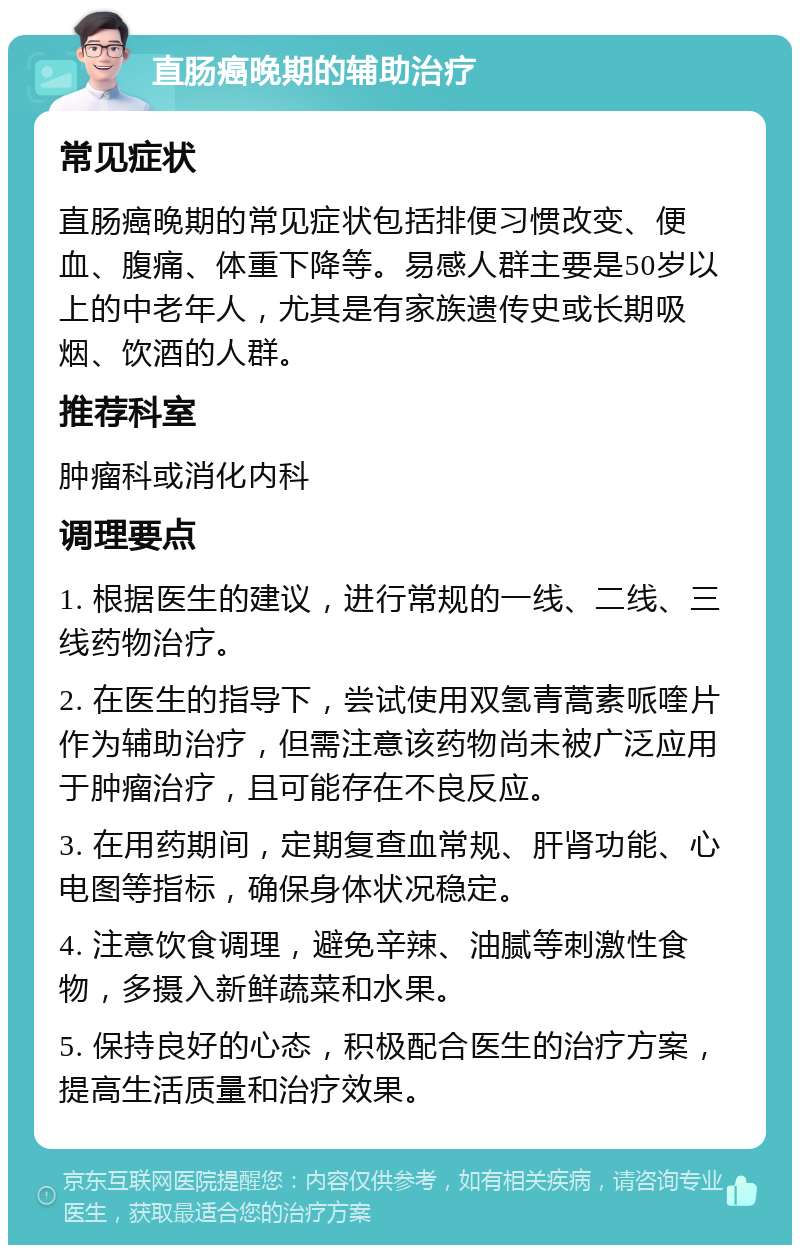 直肠癌晚期的辅助治疗 常见症状 直肠癌晚期的常见症状包括排便习惯改变、便血、腹痛、体重下降等。易感人群主要是50岁以上的中老年人，尤其是有家族遗传史或长期吸烟、饮酒的人群。 推荐科室 肿瘤科或消化内科 调理要点 1. 根据医生的建议，进行常规的一线、二线、三线药物治疗。 2. 在医生的指导下，尝试使用双氢青蒿素哌喹片作为辅助治疗，但需注意该药物尚未被广泛应用于肿瘤治疗，且可能存在不良反应。 3. 在用药期间，定期复查血常规、肝肾功能、心电图等指标，确保身体状况稳定。 4. 注意饮食调理，避免辛辣、油腻等刺激性食物，多摄入新鲜蔬菜和水果。 5. 保持良好的心态，积极配合医生的治疗方案，提高生活质量和治疗效果。