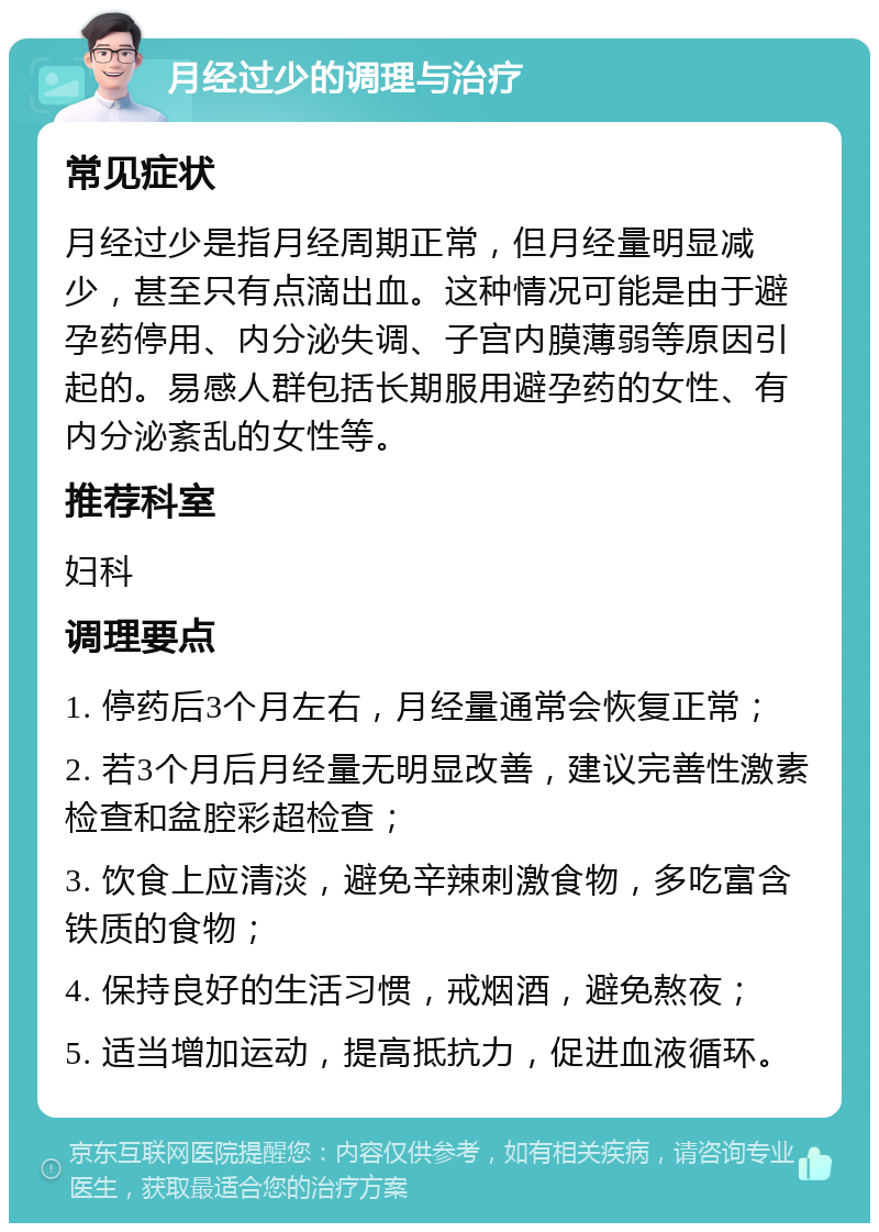 月经过少的调理与治疗 常见症状 月经过少是指月经周期正常，但月经量明显减少，甚至只有点滴出血。这种情况可能是由于避孕药停用、内分泌失调、子宫内膜薄弱等原因引起的。易感人群包括长期服用避孕药的女性、有内分泌紊乱的女性等。 推荐科室 妇科 调理要点 1. 停药后3个月左右，月经量通常会恢复正常； 2. 若3个月后月经量无明显改善，建议完善性激素检查和盆腔彩超检查； 3. 饮食上应清淡，避免辛辣刺激食物，多吃富含铁质的食物； 4. 保持良好的生活习惯，戒烟酒，避免熬夜； 5. 适当增加运动，提高抵抗力，促进血液循环。