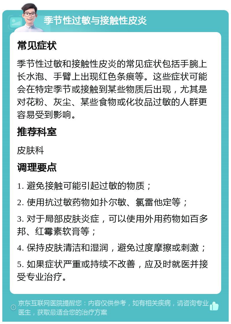 季节性过敏与接触性皮炎 常见症状 季节性过敏和接触性皮炎的常见症状包括手腕上长水泡、手臂上出现红色条痕等。这些症状可能会在特定季节或接触到某些物质后出现，尤其是对花粉、灰尘、某些食物或化妆品过敏的人群更容易受到影响。 推荐科室 皮肤科 调理要点 1. 避免接触可能引起过敏的物质； 2. 使用抗过敏药物如扑尔敏、氯雷他定等； 3. 对于局部皮肤炎症，可以使用外用药物如百多邦、红霉素软膏等； 4. 保持皮肤清洁和湿润，避免过度摩擦或刺激； 5. 如果症状严重或持续不改善，应及时就医并接受专业治疗。