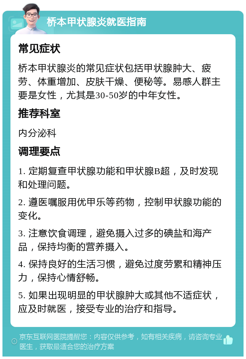 桥本甲状腺炎就医指南 常见症状 桥本甲状腺炎的常见症状包括甲状腺肿大、疲劳、体重增加、皮肤干燥、便秘等。易感人群主要是女性，尤其是30-50岁的中年女性。 推荐科室 内分泌科 调理要点 1. 定期复查甲状腺功能和甲状腺B超，及时发现和处理问题。 2. 遵医嘱服用优甲乐等药物，控制甲状腺功能的变化。 3. 注意饮食调理，避免摄入过多的碘盐和海产品，保持均衡的营养摄入。 4. 保持良好的生活习惯，避免过度劳累和精神压力，保持心情舒畅。 5. 如果出现明显的甲状腺肿大或其他不适症状，应及时就医，接受专业的治疗和指导。