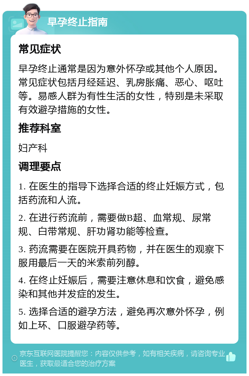 早孕终止指南 常见症状 早孕终止通常是因为意外怀孕或其他个人原因。常见症状包括月经延迟、乳房胀痛、恶心、呕吐等。易感人群为有性生活的女性，特别是未采取有效避孕措施的女性。 推荐科室 妇产科 调理要点 1. 在医生的指导下选择合适的终止妊娠方式，包括药流和人流。 2. 在进行药流前，需要做B超、血常规、尿常规、白带常规、肝功肾功能等检查。 3. 药流需要在医院开具药物，并在医生的观察下服用最后一天的米索前列醇。 4. 在终止妊娠后，需要注意休息和饮食，避免感染和其他并发症的发生。 5. 选择合适的避孕方法，避免再次意外怀孕，例如上环、口服避孕药等。