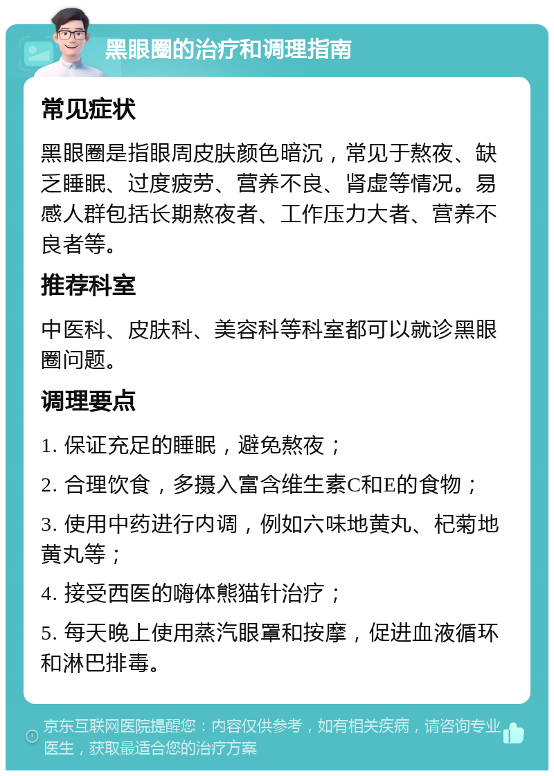 黑眼圈的治疗和调理指南 常见症状 黑眼圈是指眼周皮肤颜色暗沉，常见于熬夜、缺乏睡眠、过度疲劳、营养不良、肾虚等情况。易感人群包括长期熬夜者、工作压力大者、营养不良者等。 推荐科室 中医科、皮肤科、美容科等科室都可以就诊黑眼圈问题。 调理要点 1. 保证充足的睡眠，避免熬夜； 2. 合理饮食，多摄入富含维生素C和E的食物； 3. 使用中药进行内调，例如六味地黄丸、杞菊地黄丸等； 4. 接受西医的嗨体熊猫针治疗； 5. 每天晚上使用蒸汽眼罩和按摩，促进血液循环和淋巴排毒。