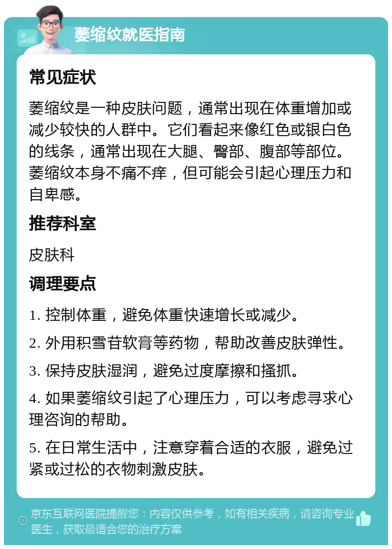 萎缩纹就医指南 常见症状 萎缩纹是一种皮肤问题，通常出现在体重增加或减少较快的人群中。它们看起来像红色或银白色的线条，通常出现在大腿、臀部、腹部等部位。萎缩纹本身不痛不痒，但可能会引起心理压力和自卑感。 推荐科室 皮肤科 调理要点 1. 控制体重，避免体重快速增长或减少。 2. 外用积雪苷软膏等药物，帮助改善皮肤弹性。 3. 保持皮肤湿润，避免过度摩擦和搔抓。 4. 如果萎缩纹引起了心理压力，可以考虑寻求心理咨询的帮助。 5. 在日常生活中，注意穿着合适的衣服，避免过紧或过松的衣物刺激皮肤。